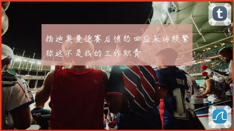 扬迪奥曼德赛后愤怒回应采访频繁称这不是我的工作职责