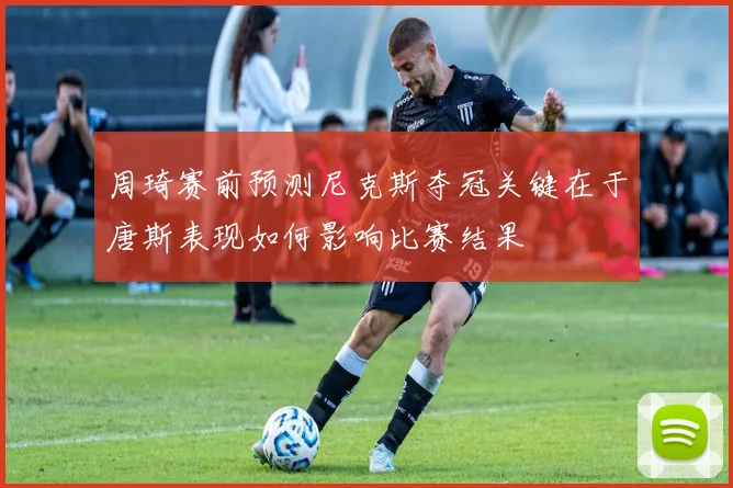 周琦赛前预测尼克斯夺冠关键在于唐斯表现如何影响比赛结果