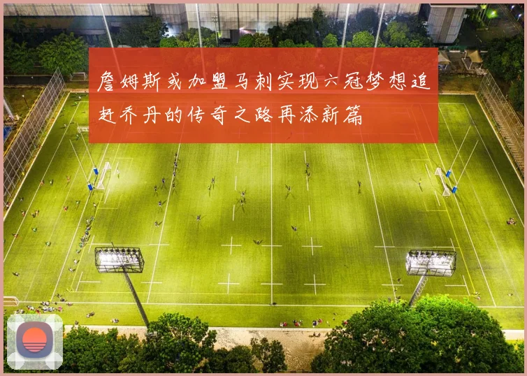 詹姆斯或加盟马刺实现六冠梦想追赶乔丹的传奇之路再添新篇