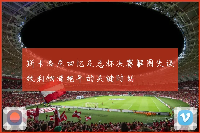 斯卡洛尼回忆足总杯决赛解围失误致利物浦绝平的关键时刻