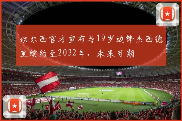 切尔西官方宣布与19岁边锋杰西德里续约至2032年，未来可期