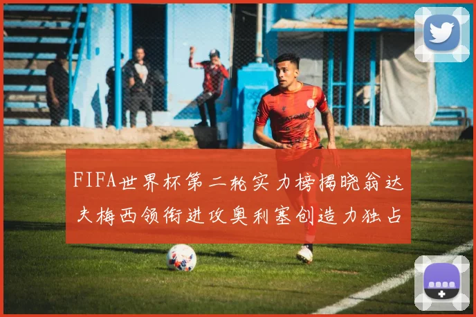 FIFA世界杯第二轮实力榜揭晓翁达夫梅西领衔进攻奥利塞创造力独占鳌头