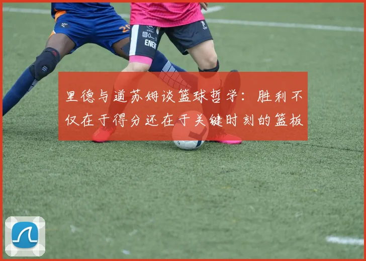 里德与道苏姆谈篮球哲学：胜利不仅在于得分还在于关键时刻的篮板球