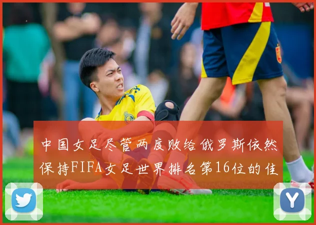 中国女足尽管两度败给俄罗斯依然保持FIFA女足世界排名第16位的佳绩