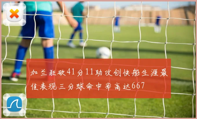 加兰狂砍41分11助攻创快船生涯最佳表现三分球命中率高达667
