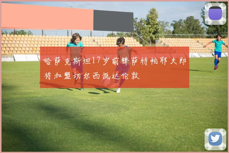 哈萨克斯坦17岁前锋萨特帕耶夫即将加盟切尔西抵达伦敦