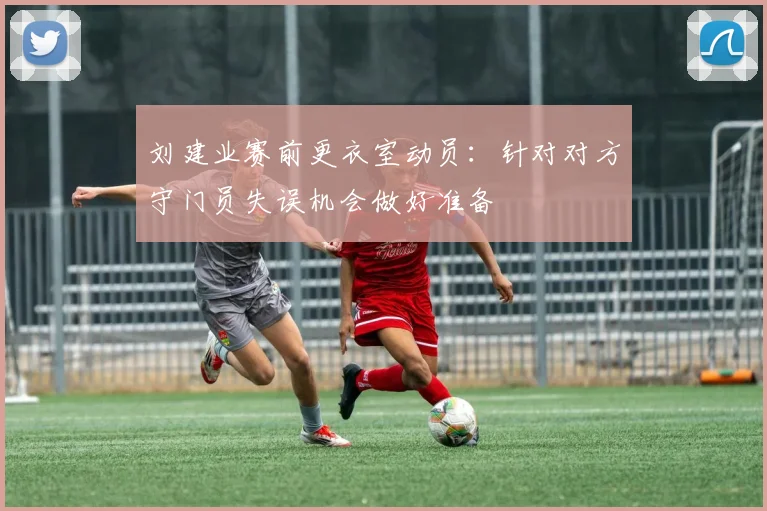 刘建业赛前更衣室动员：针对对方守门员失误机会做好准备