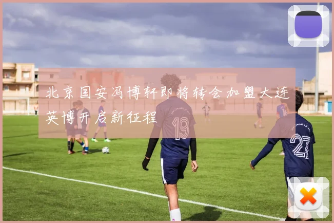 北京国安冯博轩即将转会加盟大连英博开启新征程