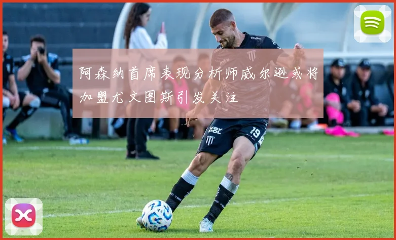 阿森纳首席表现分析师威尔逊或将加盟尤文图斯引发关注