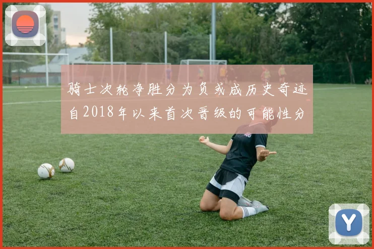 骑士次轮净胜分为负或成历史奇迹自2018年以来首次晋级的可能性分析