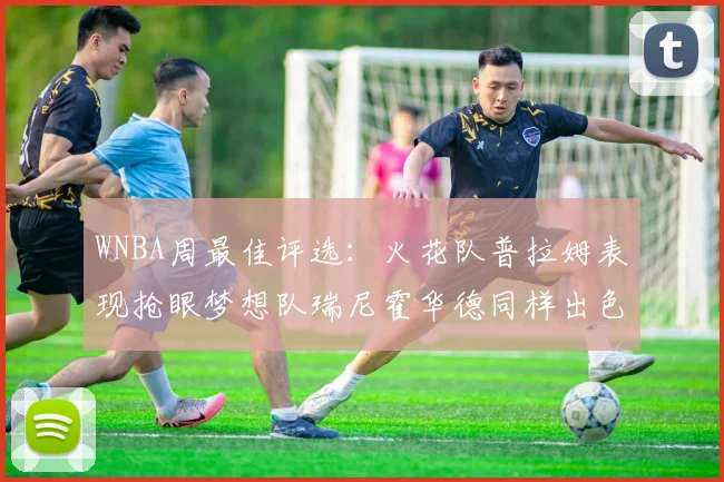 WNBA周最佳评选：火花队普拉姆表现抢眼梦想队瑞尼霍华德同样出色