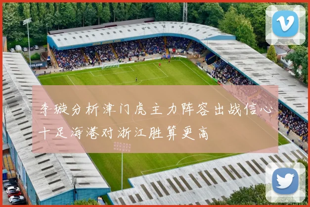 李璇分析津门虎主力阵容出战信心十足海港对浙江胜算更高