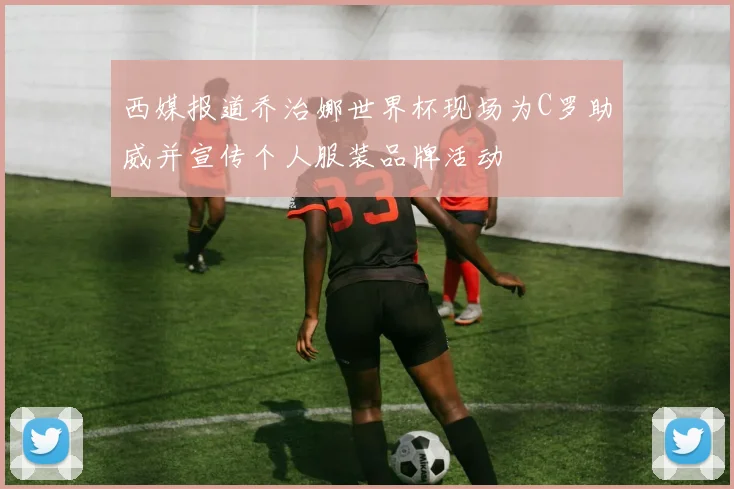 西媒报道乔治娜世界杯现场为C罗助威并宣传个人服装品牌活动
