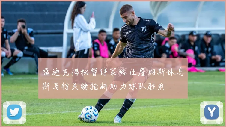 雷迪克揭秘暂停策略让詹姆斯休息斯马特关键抢断助力球队胜利