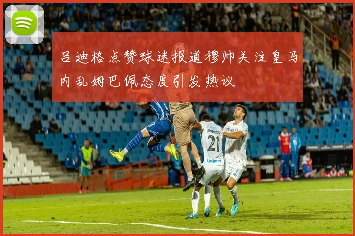 吕迪格点赞球迷报道穆帅关注皇马内乱姆巴佩态度引发热议