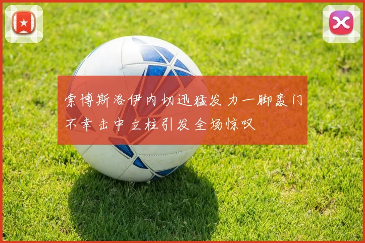 索博斯洛伊内切迅猛发力一脚轰门不幸击中立柱引发全场惊叹