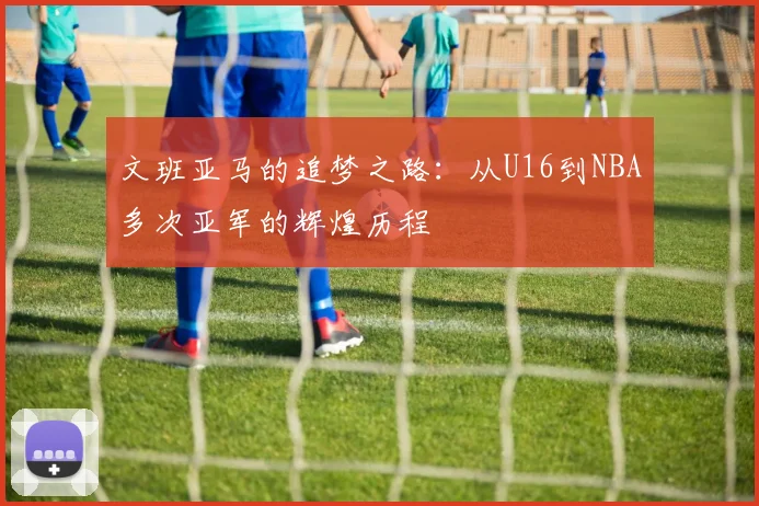 文班亚马的追梦之路：从U16到NBA多次亚军的辉煌历程