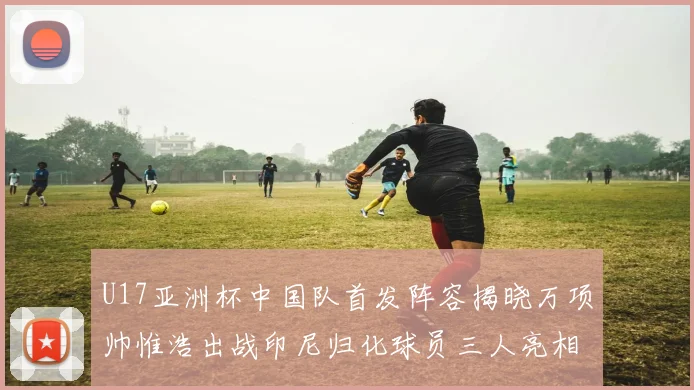 U17亚洲杯中国队首发阵容揭晓万项帅惟浩出战印尼归化球员三人亮相