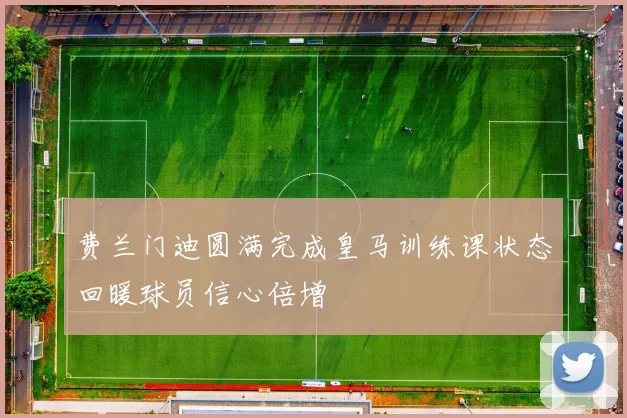 费兰门迪圆满完成皇马训练课状态回暖球员信心倍增