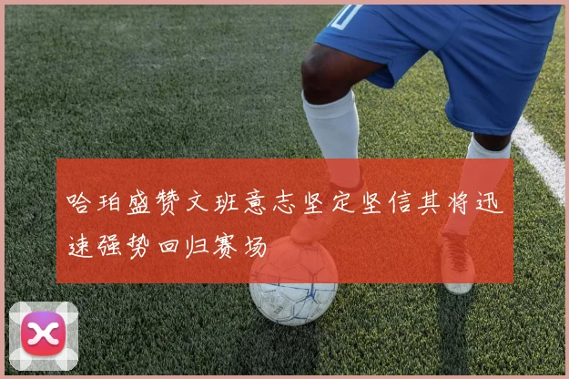哈珀盛赞文班意志坚定坚信其将迅速强势回归赛场