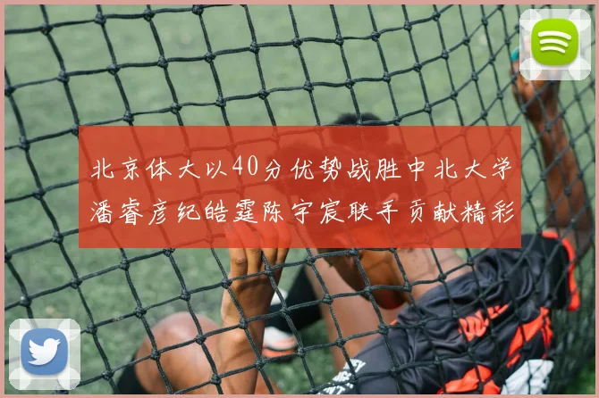 北京体大以40分优势战胜中北大学潘睿彦纪皓霆陈宇宸联手贡献精彩表现