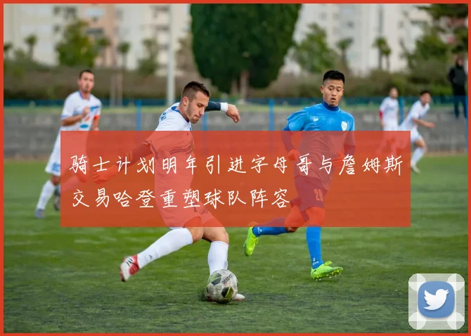 骑士计划明年引进字母哥与詹姆斯交易哈登重塑球队阵容