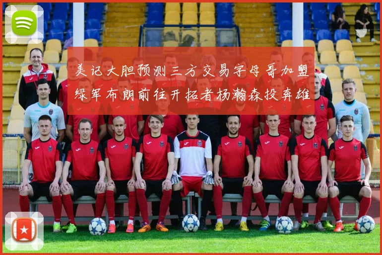美记大胆预测三方交易字母哥加盟绿军布朗前往开拓者杨瀚森投奔雄鹿