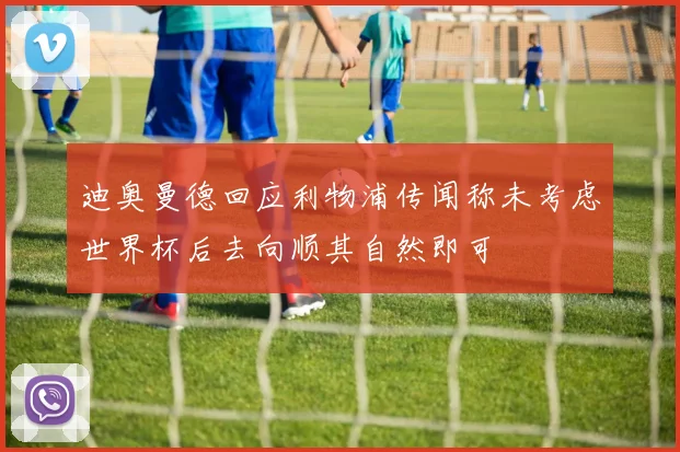 迪奥曼德回应利物浦传闻称未考虑世界杯后去向顺其自然即可